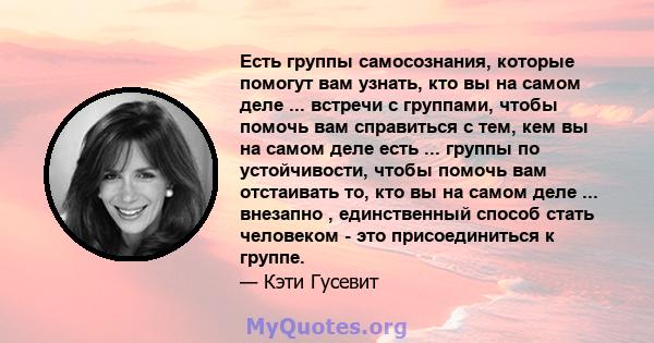 Есть группы самосознания, которые помогут вам узнать, кто вы на самом деле ... встречи с группами, чтобы помочь вам справиться с тем, кем вы на самом деле есть ... группы по устойчивости, чтобы помочь вам отстаивать то, 