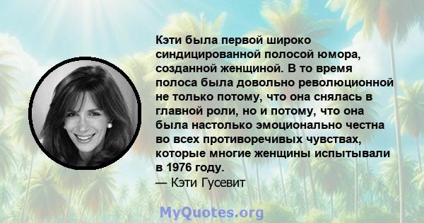 Кэти была первой широко синдицированной полосой юмора, созданной женщиной. В то время полоса была довольно революционной не только потому, что она снялась в главной роли, но и потому, что она была настолько эмоционально 