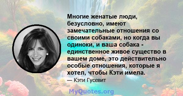 Многие женатые люди, безусловно, имеют замечательные отношения со своими собаками, но когда вы одиноки, и ваша собака - единственное живое существо в вашем доме, это действительно особые отношения, которые я хотел,