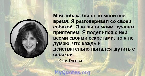 Моя собака была со мной все время. Я разговаривал со своей собакой. Она была моим лучшим приятелем. Я поделился с ней всеми своими секретами, но я не думаю, что каждый действительно пытался шутить с собакой.