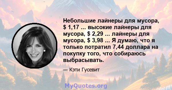 Небольшие лайнеры для мусора, $ 1,17 ... высокие лайнеры для мусора, $ 2,29 ... лайнеры для мусора, $ 3,98 ... Я думаю, что я только потратил 7,44 доллара на покупку того, что собираюсь выбрасывать.