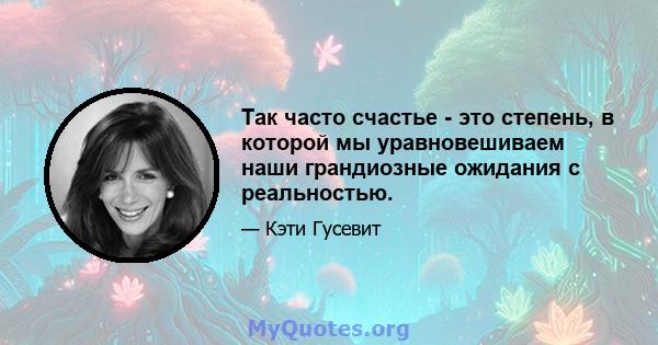 Так часто счастье - это степень, в которой мы уравновешиваем наши грандиозные ожидания с реальностью.