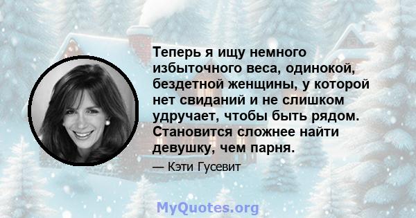 Теперь я ищу немного избыточного веса, одинокой, бездетной женщины, у которой нет свиданий и не слишком удручает, чтобы быть рядом. Становится сложнее найти девушку, чем парня.