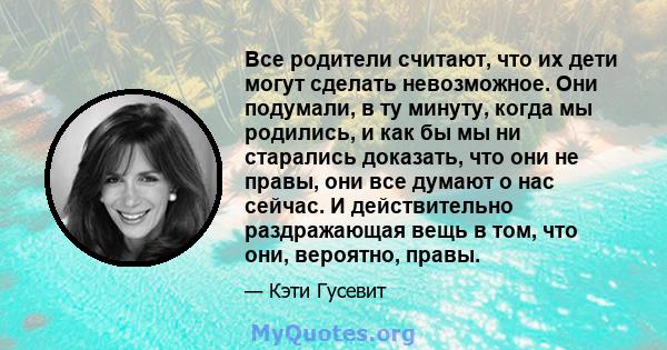 Все родители считают, что их дети могут сделать невозможное. Они подумали, в ту минуту, когда мы родились, и как бы мы ни старались доказать, что они не правы, они все думают о нас сейчас. И действительно раздражающая