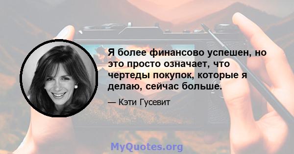 Я более финансово успешен, но это просто означает, что чертеды покупок, которые я делаю, сейчас больше.