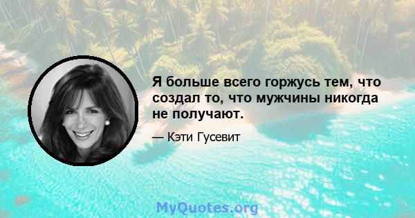 Я больше всего горжусь тем, что создал то, что мужчины никогда не получают.