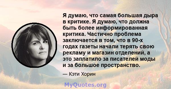 Я думаю, что самая большая дыра в критике. Я думаю, что должна быть более информированная критика. Частично проблема заключается в том, что в 90-х годах газеты начали терять свою рекламу и магазин отделений, а это