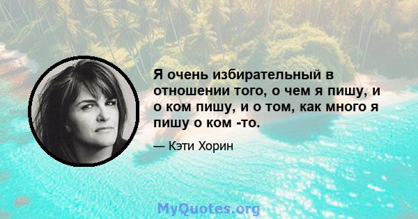 Я очень избирательный в отношении того, о чем я пишу, и о ком пишу, и о том, как много я пишу о ком -то.