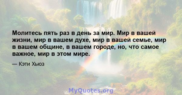 Молитесь пять раз в день за мир. Мир в вашей жизни, мир в вашем духе, мир в вашей семье, мир в вашем общине, в вашем городе, но, что самое важное, мир в этом мире.