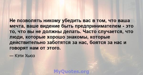 Не позволять никому убедить вас в том, что ваша мечта, ваше видение быть предпринимателем - это то, что вы не должны делать. Часто случается, что люди, которые хорошо знакомы, которые действительно заботятся за нас,