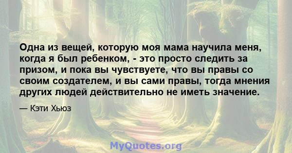 Одна из вещей, которую моя мама научила меня, когда я был ребенком, - это просто следить за призом, и пока вы чувствуете, что вы правы со своим создателем, и вы сами правы, тогда мнения других людей действительно не