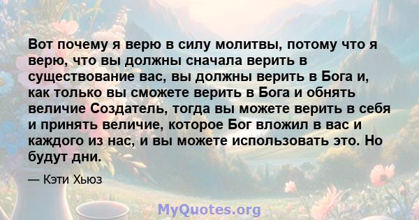 Вот почему я верю в силу молитвы, потому что я верю, что вы должны сначала верить в существование вас, вы должны верить в Бога и, как только вы сможете верить в Бога и обнять величие Создатель, тогда вы можете верить в