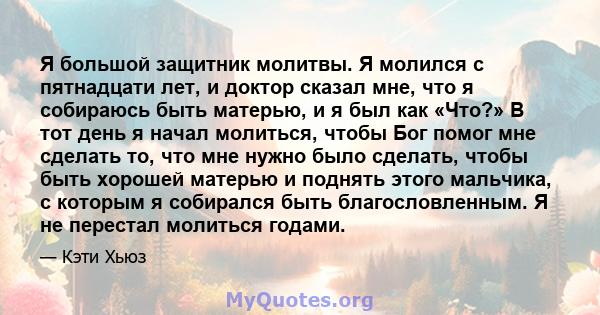 Я большой защитник молитвы. Я молился с пятнадцати лет, и доктор сказал мне, что я собираюсь быть матерью, и я был как «Что?» В тот день я начал молиться, чтобы Бог помог мне сделать то, что мне нужно было сделать,