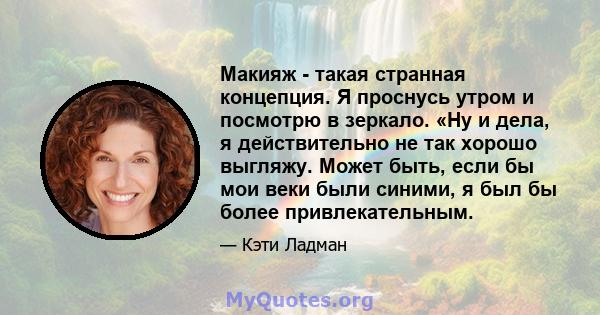 Макияж - такая странная концепция. Я проснусь утром и посмотрю в зеркало. «Ну и дела, я действительно не так хорошо выгляжу. Может быть, если бы мои веки были синими, я был бы более привлекательным.