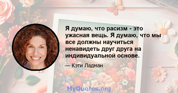 Я думаю, что расизм - это ужасная вещь. Я думаю, что мы все должны научиться ненавидеть друг друга на индивидуальной основе.