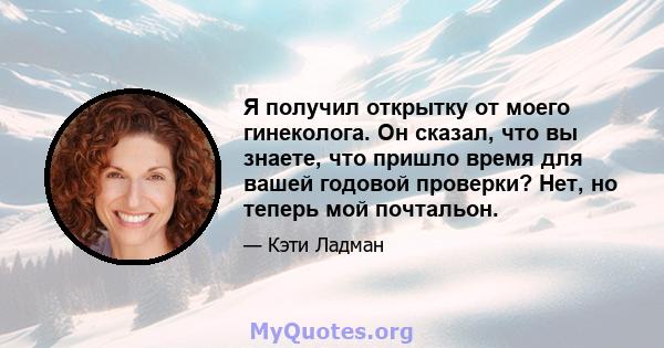 Я получил открытку от моего гинеколога. Он сказал, что вы знаете, что пришло время для вашей годовой проверки? Нет, но теперь мой почтальон.