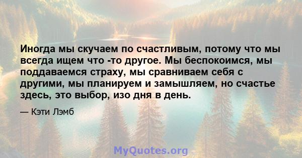 Иногда мы скучаем по счастливым, потому что мы всегда ищем что -то другое. Мы беспокоимся, мы поддаваемся страху, мы сравниваем себя с другими, мы планируем и замышляем, но счастье здесь, это выбор, изо дня в день.