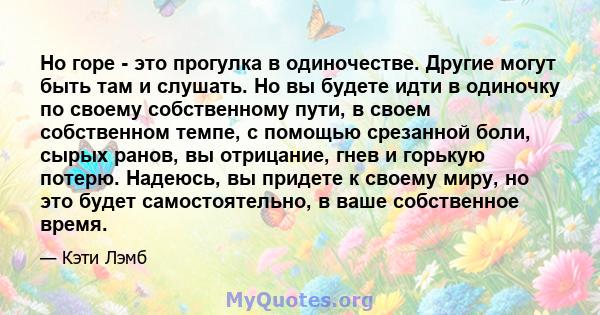 Но горе - это прогулка в одиночестве. Другие могут быть там и слушать. Но вы будете идти в одиночку по своему собственному пути, в своем собственном темпе, с помощью срезанной боли, сырых ранов, вы отрицание, гнев и