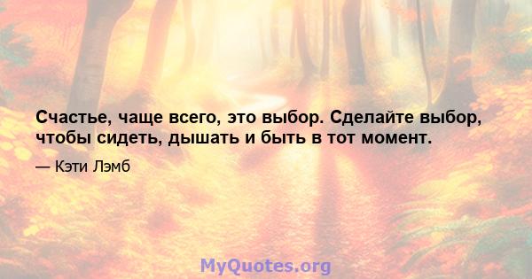 Счастье, чаще всего, это выбор. Сделайте выбор, чтобы сидеть, дышать и быть в тот момент.