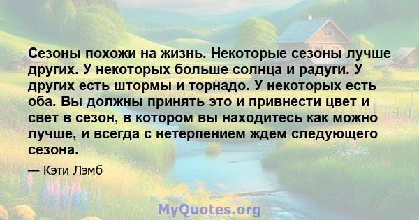 Сезоны похожи на жизнь. Некоторые сезоны лучше других. У некоторых больше солнца и радуги. У других есть штормы и торнадо. У некоторых есть оба. Вы должны принять это и привнести цвет и свет в сезон, в котором вы