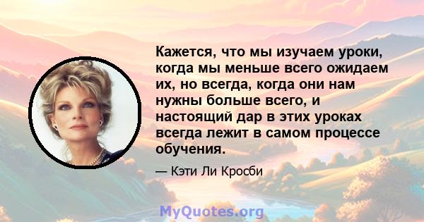 Кажется, что мы изучаем уроки, когда мы меньше всего ожидаем их, но всегда, когда они нам нужны больше всего, и настоящий дар в этих уроках всегда лежит в самом процессе обучения.