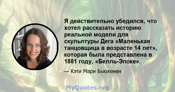 Я действительно убедился, что хотел рассказать историю реальной модели для скульптуры Дега «Маленькая танцовщица в возрасте 14 лет», которая была представлена ​​в 1881 году, «Белль-Эпоке».