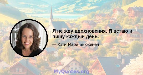 Я не жду вдохновения. Я встаю и пишу каждый день.