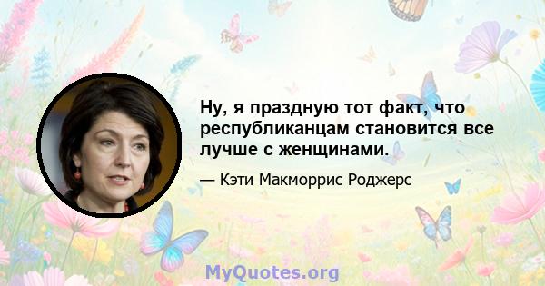 Ну, я праздную тот факт, что республиканцам становится все лучше с женщинами.