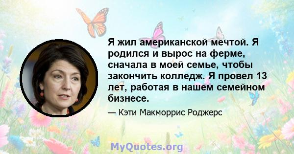 Я жил американской мечтой. Я родился и вырос на ферме, сначала в моей семье, чтобы закончить колледж. Я провел 13 лет, работая в нашем семейном бизнесе.