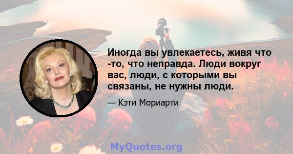 Иногда вы увлекаетесь, живя что -то, что неправда. Люди вокруг вас, люди, с которыми вы связаны, не нужны люди.