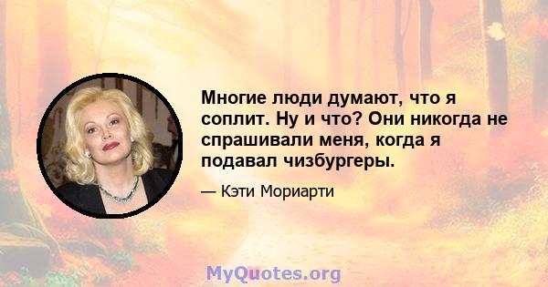 Многие люди думают, что я соплит. Ну и что? Они никогда не спрашивали меня, когда я подавал чизбургеры.