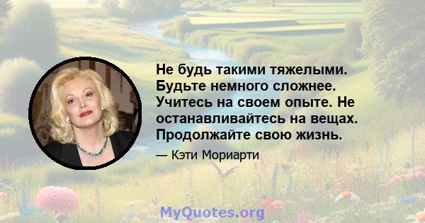 Не будь такими тяжелыми. Будьте немного сложнее. Учитесь на своем опыте. Не останавливайтесь на вещах. Продолжайте свою жизнь.