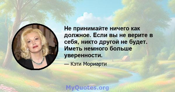 Не принимайте ничего как должное. Если вы не верите в себя, никто другой не будет. Иметь немного больше уверенности.