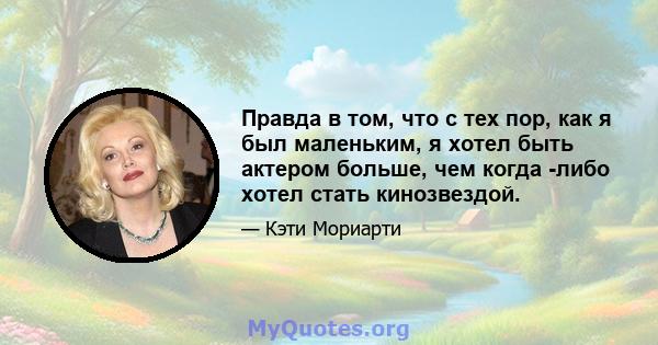 Правда в том, что с тех пор, как я был маленьким, я хотел быть актером больше, чем когда -либо хотел стать кинозвездой.