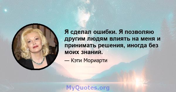 Я сделал ошибки. Я позволяю другим людям влиять на меня и принимать решения, иногда без моих знаний.