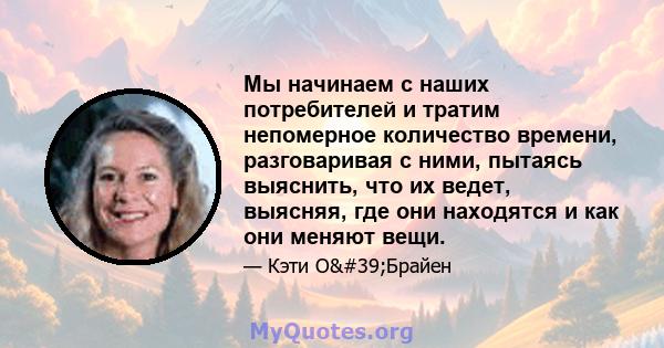 Мы начинаем с наших потребителей и тратим непомерное количество времени, разговаривая с ними, пытаясь выяснить, что их ведет, выясняя, где они находятся и как они меняют вещи.