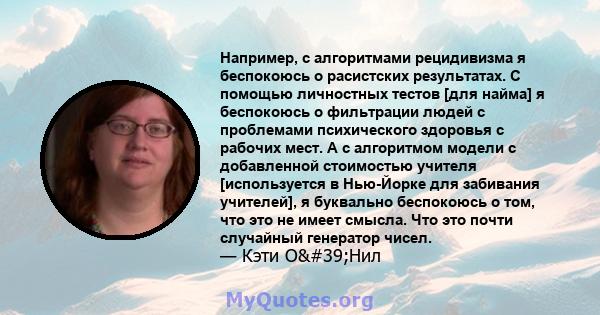 Например, с алгоритмами рецидивизма я беспокоюсь о расистских результатах. С помощью личностных тестов [для найма] я беспокоюсь о фильтрации людей с проблемами психического здоровья с рабочих мест. А с алгоритмом модели 