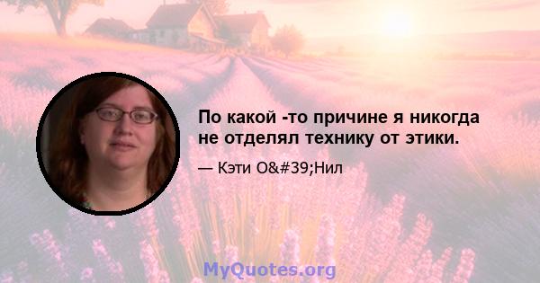 По какой -то причине я никогда не отделял технику от этики.