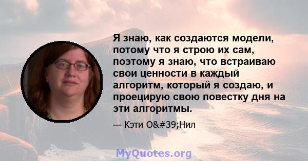 Я знаю, как создаются модели, потому что я строю их сам, поэтому я знаю, что встраиваю свои ценности в каждый алгоритм, который я создаю, и проецирую свою повестку дня на эти алгоритмы.