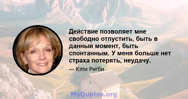 Действие позволяет мне свободно отпустить, быть в данный момент, быть спонтанным. У меня больше нет страха потерять, неудачу.