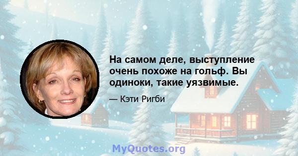 На самом деле, выступление очень похоже на гольф. Вы одиноки, такие уязвимые.