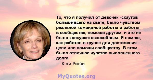 То, что я получил от девочек -скаутов больше всего на свете, было чувством реальной командной работы и работы в сообществе, помощи другим, и это не было конкурентоспособным. Я помню, как работал в группе для достижения