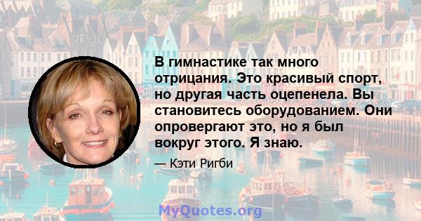 В гимнастике так много отрицания. Это красивый спорт, но другая часть оцепенела. Вы становитесь оборудованием. Они опровергают это, но я был вокруг этого. Я знаю.