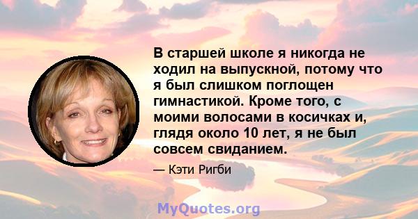 В старшей школе я никогда не ходил на выпускной, потому что я был слишком поглощен гимнастикой. Кроме того, с моими волосами в косичках и, глядя около 10 лет, я не был совсем свиданием.