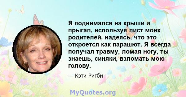 Я поднимался на крыши и прыгал, используя лист моих родителей, надеясь, что это откроется как парашют. Я всегда получал травму, ломая ногу, ты знаешь, синяки, взломать мою голову.