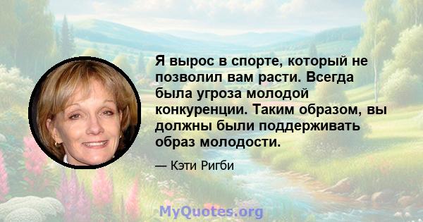 Я вырос в спорте, который не позволил вам расти. Всегда была угроза молодой конкуренции. Таким образом, вы должны были поддерживать образ молодости.