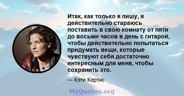 Итак, как только я пишу, я действительно стараюсь поставить в свою комнату от пяти до восьми часов в день с гитарой, чтобы действительно попытаться придумать вещи, которые чувствуют себя достаточно интересным для меня,