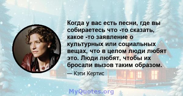 Когда у вас есть песни, где вы собираетесь что -то сказать, какое -то заявление о культурных или социальных вещах, что в целом люди любят это. Люди любят, чтобы их бросали вызов таким образом.