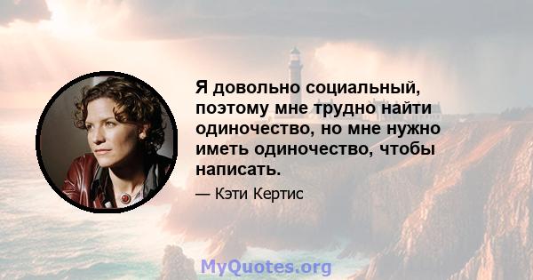 Я довольно социальный, поэтому мне трудно найти одиночество, но мне нужно иметь одиночество, чтобы написать.