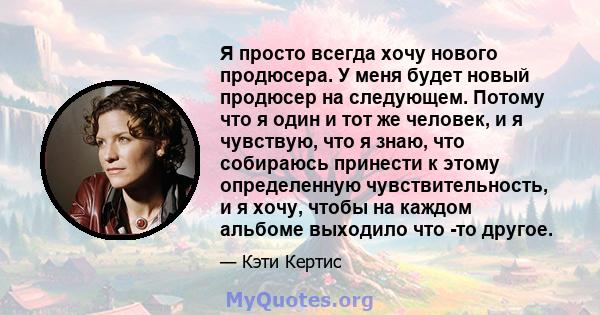 Я просто всегда хочу нового продюсера. У меня будет новый продюсер на следующем. Потому что я один и тот же человек, и я чувствую, что я знаю, что собираюсь принести к этому определенную чувствительность, и я хочу,